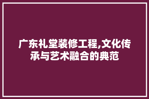 广东礼堂装修工程,文化传承与艺术融合的典范