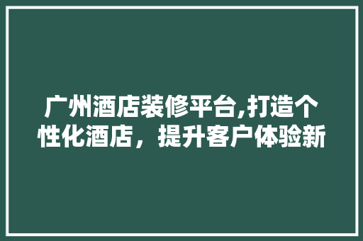 广州酒店装修平台,打造个性化酒店，提升客户体验新篇章 工艺流程
