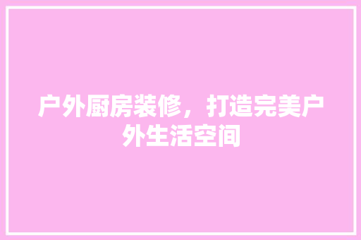 户外厨房装修，打造完美户外生活空间 常用建材