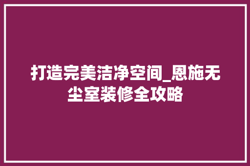 打造完美洁净空间_恩施无尘室装修全攻略 知识问答