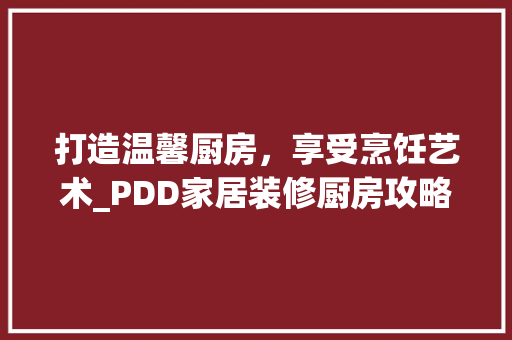 打造温馨厨房，享受烹饪艺术_PDD家居装修厨房攻略 施工管理
