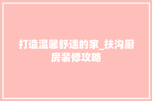打造温馨舒适的家_扶沟厨房装修攻略 常见问题
