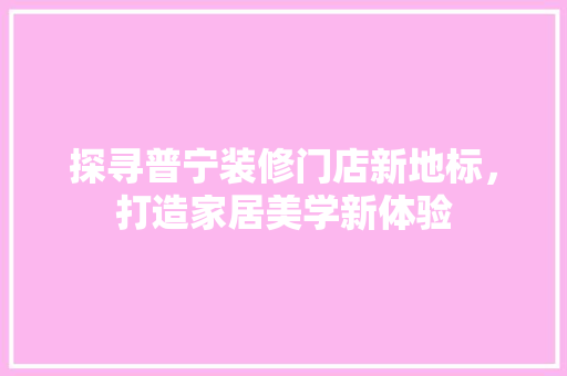 探寻普宁装修门店新地标，打造家居美学新体验 知识问答