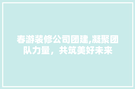 春游装修公司团建,凝聚团队力量，共筑美好未来 建筑法规