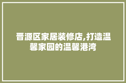 晋源区家居装修店,打造温馨家园的温馨港湾 住宅建筑设计