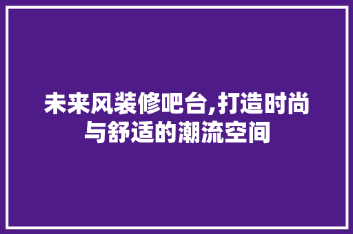 未来风装修吧台,打造时尚与舒适的潮流空间 施工工艺