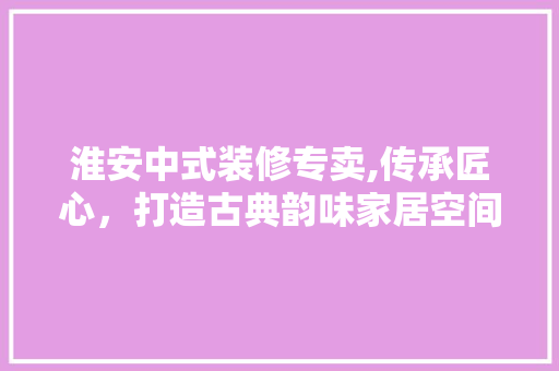 淮安中式装修专卖,传承匠心，打造古典韵味家居空间 生态建筑设计