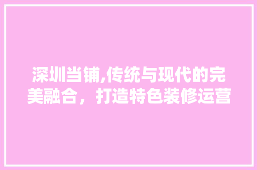 深圳当铺,传统与现代的完美融合，打造特色装修运营新篇章 公共建筑设计