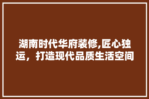 湖南时代华府装修,匠心独运，打造现代品质生活空间 施工管理