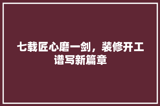 七载匠心磨一剑，装修开工谱写新篇章 施工管理