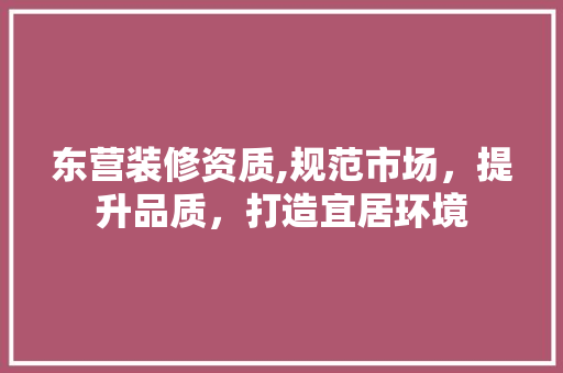 东营装修资质,规范市场，提升品质，打造宜居环境 施工管理