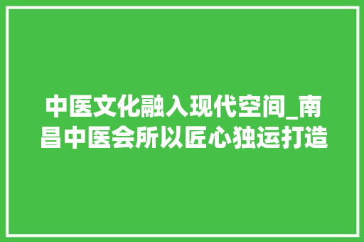 中医文化融入现代空间_南昌中医会所以匠心独运打造特色装修 施工工艺