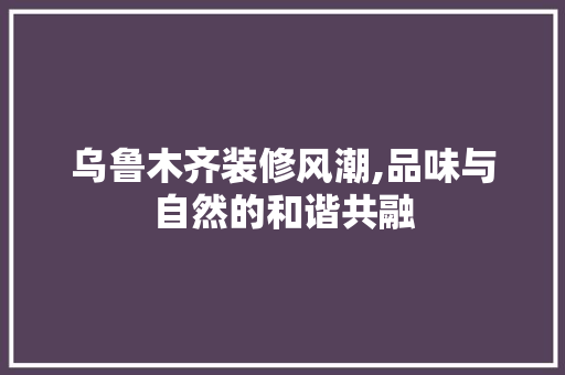 乌鲁木齐装修风潮,品味与自然的和谐共融 住宅建筑设计