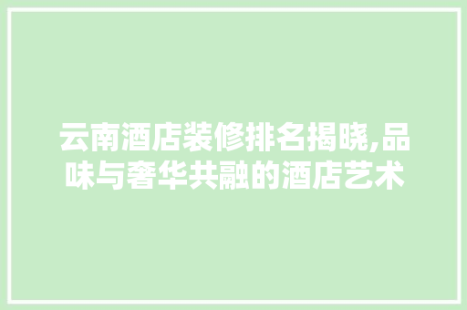 云南酒店装修排名揭晓,品味与奢华共融的酒店艺术 材料设备