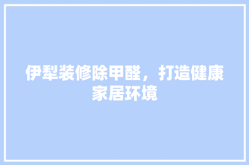 伊犁装修除甲醛，打造健康家居环境 建筑设计
