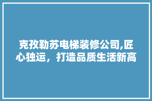 克孜勒苏电梯装修公司,匠心独运，打造品质生活新高度 工艺流程
