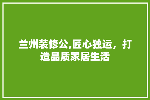 兰州装修公,匠心独运，打造品质家居生活 知识问答
