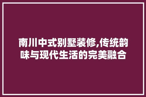 南川中式别墅装修,传统韵味与现代生活的完美融合 常见问题