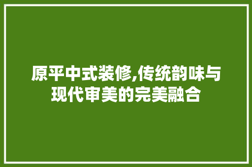 原平中式装修,传统韵味与现代审美的完美融合 生态建筑设计