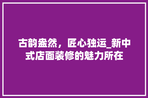 古韵盎然，匠心独运_新中式店面装修的魅力所在 知识问答