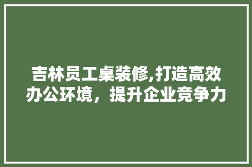 吉林员工桌装修,打造高效办公环境，提升企业竞争力 设计原则