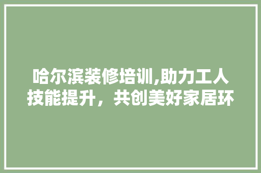 哈尔滨装修培训,助力工人技能提升，共创美好家居环境