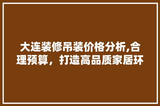 大连装修吊装价格分析,合理预算，打造高品质家居环境 生态建筑设计
