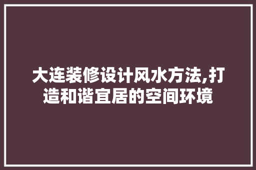 大连装修设计风水方法,打造和谐宜居的空间环境