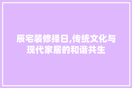 辰宅装修择日,传统文化与现代家居的和谐共生 施工技术