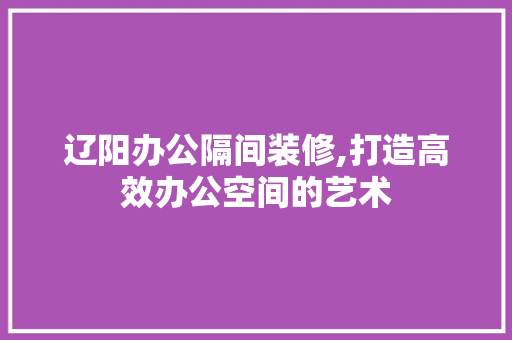 辽阳办公隔间装修,打造高效办公空间的艺术 新型材料