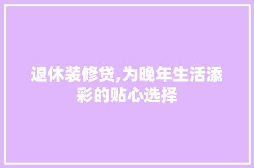 退休装修贷,为晚年生活添彩的贴心选择 常见问题