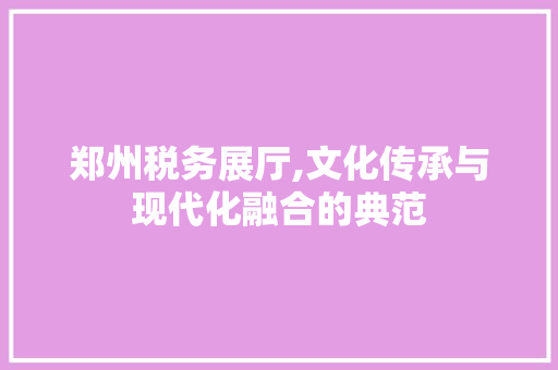 郑州税务展厅,文化传承与现代化融合的典范 建筑设计
