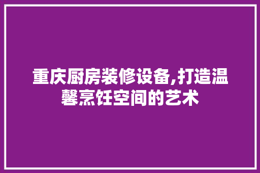 重庆厨房装修设备,打造温馨烹饪空间的艺术 常用建材