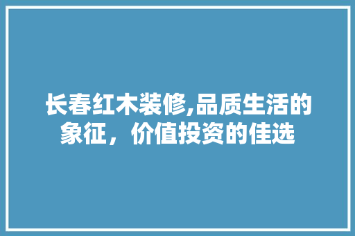 长春红木装修,品质生活的象征，价值投资的佳选
