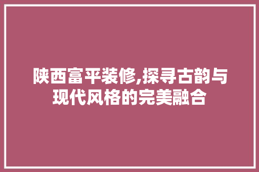 陕西富平装修,探寻古韵与现代风格的完美融合 设计原则