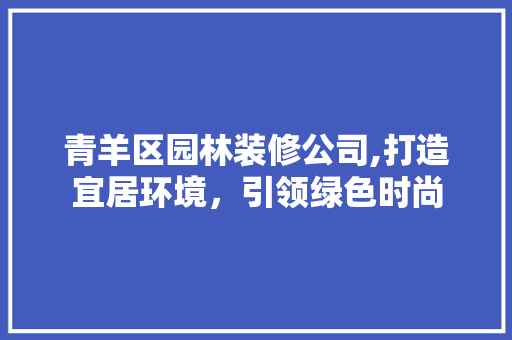 青羊区园林装修公司,打造宜居环境，引领绿色时尚 施工管理