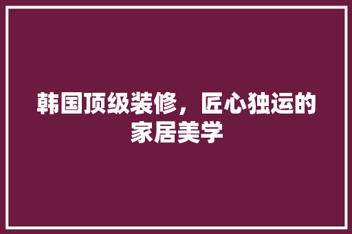 韩国顶级装修，匠心独运的家居美学 设计原则