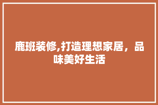 鹿班装修,打造理想家居，品味美好生活 设计原则