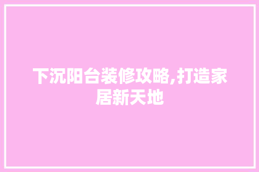 下沉阳台装修攻略,打造家居新天地 材料设备