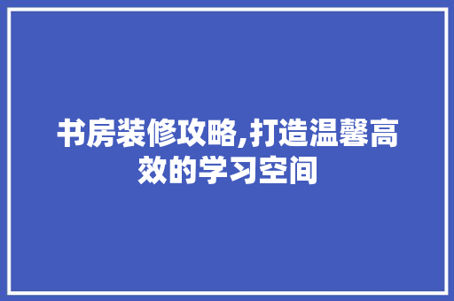 书房装修攻略,打造温馨高效的学习空间 建筑设计