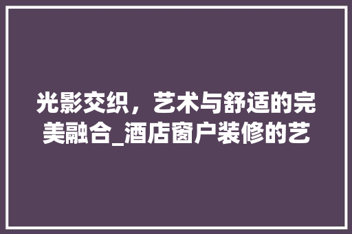 光影交织，艺术与舒适的完美融合_酒店窗户装修的艺术探索 材料设备