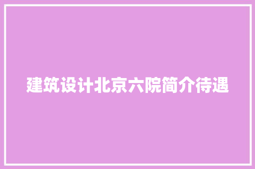 建筑设计北京六院简介待遇 施工技术
