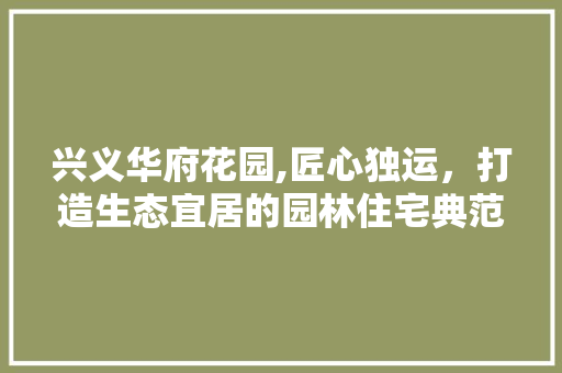 兴义华府花园,匠心独运，打造生态宜居的园林住宅典范 知识问答