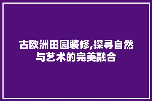 古欧洲田园装修,探寻自然与艺术的完美融合 公共建筑设计