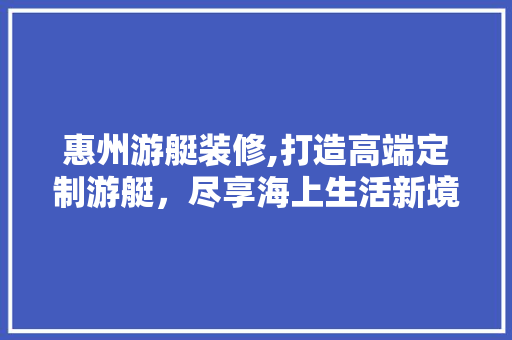 惠州游艇装修,打造高端定制游艇，尽享海上生活新境界 建筑法规