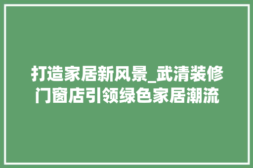 打造家居新风景_武清装修门窗店引领绿色家居潮流 施工管理
