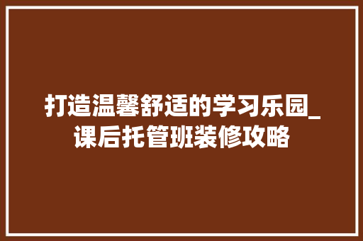 打造温馨舒适的学习乐园_课后托管班装修攻略 常用建材