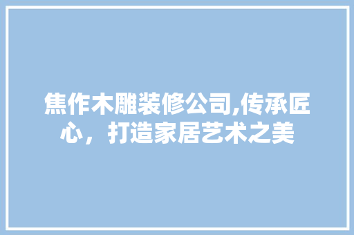 焦作木雕装修公司,传承匠心，打造家居艺术之美