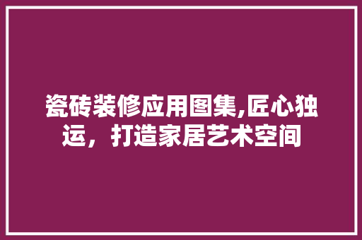 瓷砖装修应用图集,匠心独运，打造家居艺术空间 公共建筑设计