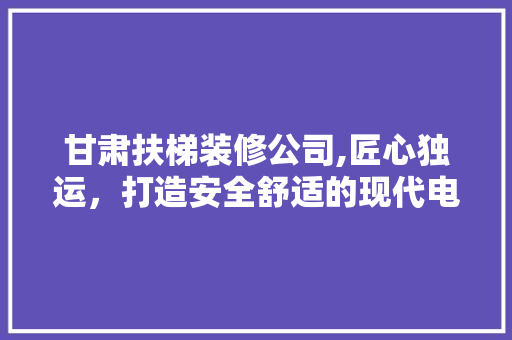 甘肃扶梯装修公司,匠心独运，打造安全舒适的现代电梯空间 建筑法规